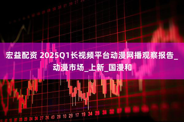 宏益配资 2025Q1长视频平台动漫网播观察报告_动漫市场_上新_国漫和