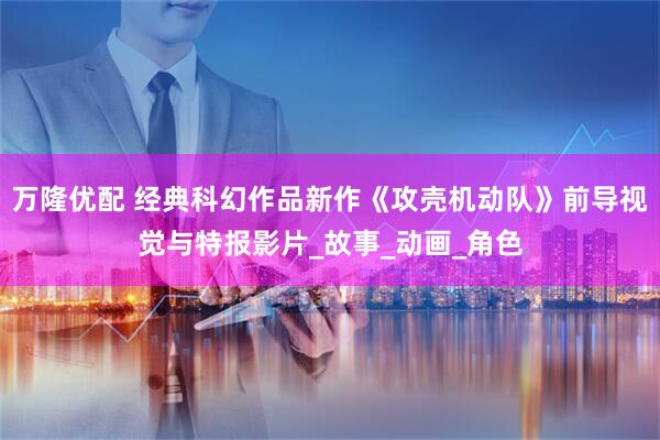 万隆优配 经典科幻作品新作《攻壳机动队》前导视觉与特报影片_故事_动画_角色