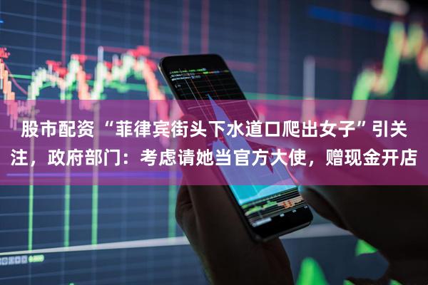 股市配资 “菲律宾街头下水道口爬出女子”引关注，政府部门：考虑请她当官方大使，赠现金开店