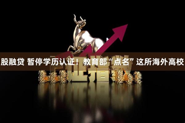 股融贷 暂停学历认证！教育部“点名”这所海外高校