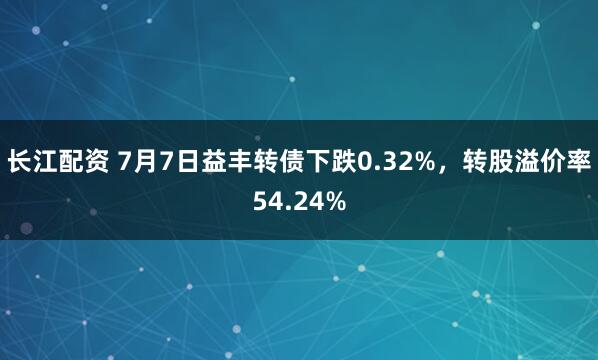 长江配资 7月7日益丰转债下跌0.32%，转股溢价率54.24%