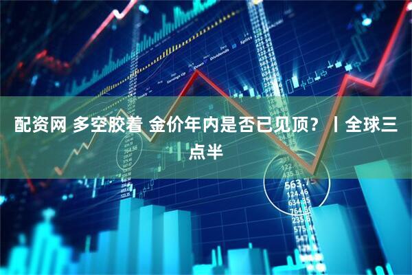 配资网 多空胶着 金价年内是否已见顶？丨全球三点半