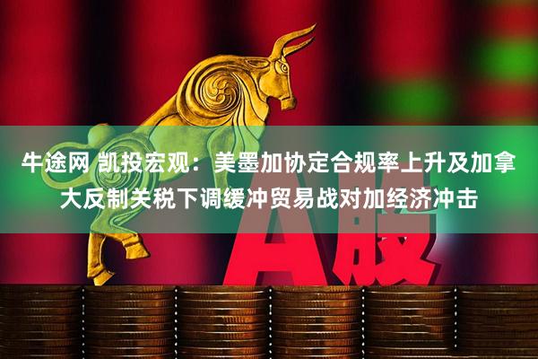 牛途网 凯投宏观：美墨加协定合规率上升及加拿大反制关税下调缓冲贸易战对加经济冲击