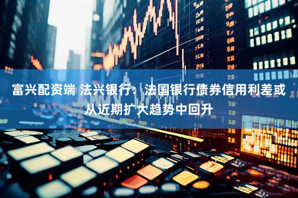 富兴配资端 法兴银行：法国银行债券信用利差或从近期扩大趋势中回升