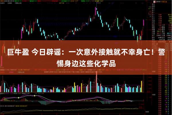 巨牛盈 今日辟谣：一次意外接触就不幸身亡！警惕身边这些化学品
