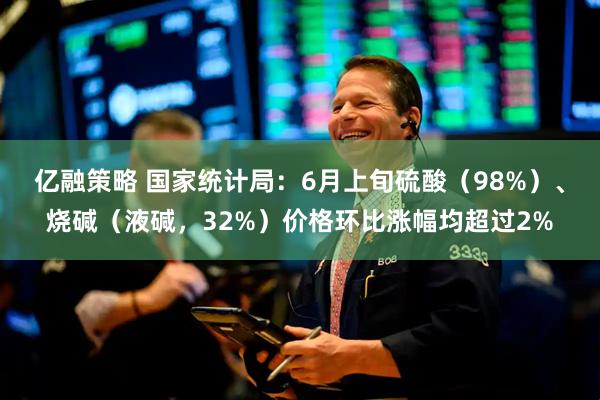 亿融策略 国家统计局：6月上旬硫酸（98%）、烧碱（液碱，32%）价格环比涨幅均超过2%