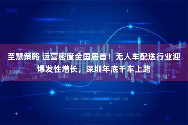 至慧策略 运营密度全国居首！无人车配送行业迎爆发性增长，深圳年底千车上路