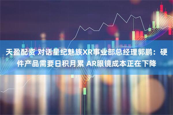 天盈配资 对话星纪魅族XR事业部总经理郭鹏：硬件产品需要日积月累 AR眼镜成本正在下降