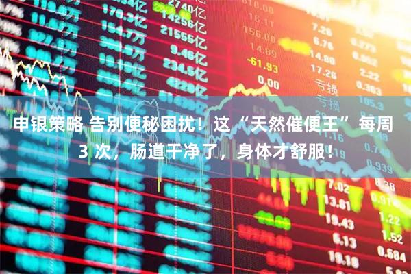 申银策略 告别便秘困扰！这 “天然催便王” 每周 3 次，肠道干净了，身体才舒服！