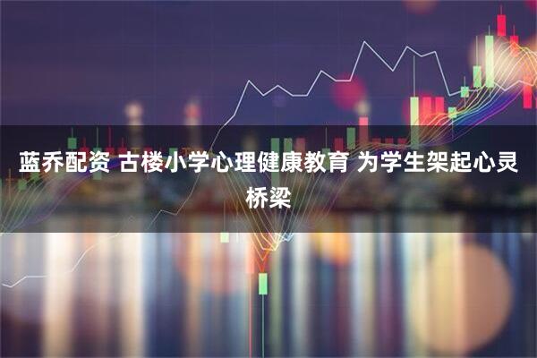 蓝乔配资 古楼小学心理健康教育 为学生架起心灵桥梁