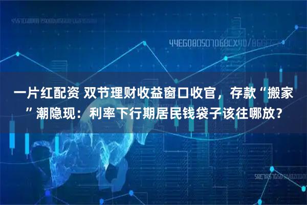 一片红配资 双节理财收益窗口收官，存款“搬家”潮隐现：利率下行期居民钱袋子该往哪放？