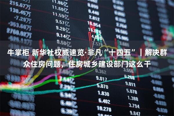 牛掌柜 新华社权威速览·非凡“十四五”｜解决群众住房问题，住房城乡建设部门这么干
