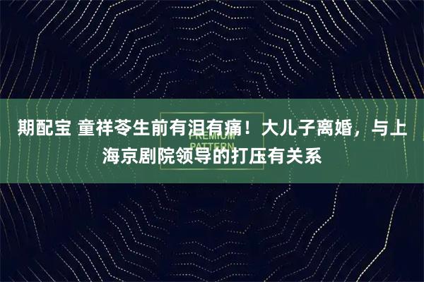 期配宝 童祥苓生前有泪有痛！大儿子离婚，与上海京剧院领导的打压有关系