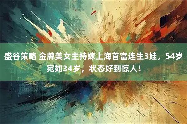 盛谷策略 金牌美女主持嫁上海首富连生3娃，54岁宛如34岁，状态好到惊人！