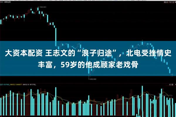 大资本配资 王志文的“浪子归途”，北电受挫情史丰富，59岁的他成顾家老戏骨