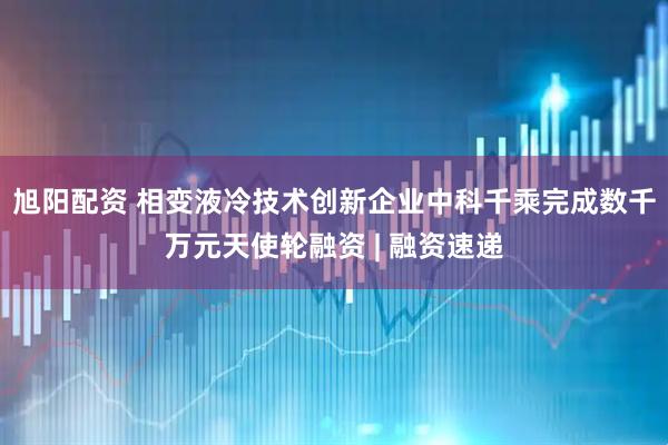 旭阳配资 相变液冷技术创新企业中科千乘完成数千万元天使轮融资 | 融资速递