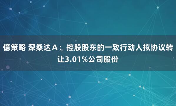 億策略 深桑达Ａ：控股股东的一致行动人拟协议转让3.01%公司股份