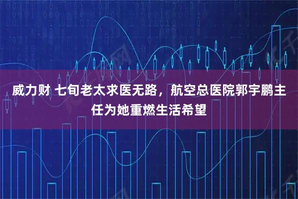 威力财 七旬老太求医无路，航空总医院郭宇鹏主任为她重燃生活希望