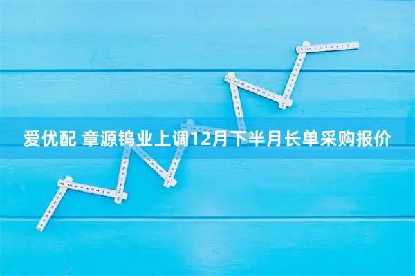 爱优配 章源钨业上调12月下半月长单采购报价