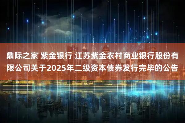 鼎际之家 紫金银行 江苏紫金农村商业银行股份有限公司关于2025年二级资本债券发行完毕的公告
