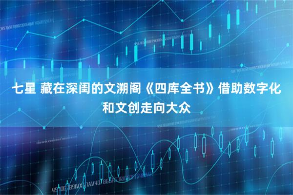 七星 藏在深闺的文溯阁《四库全书》借助数字化和文创走向大众